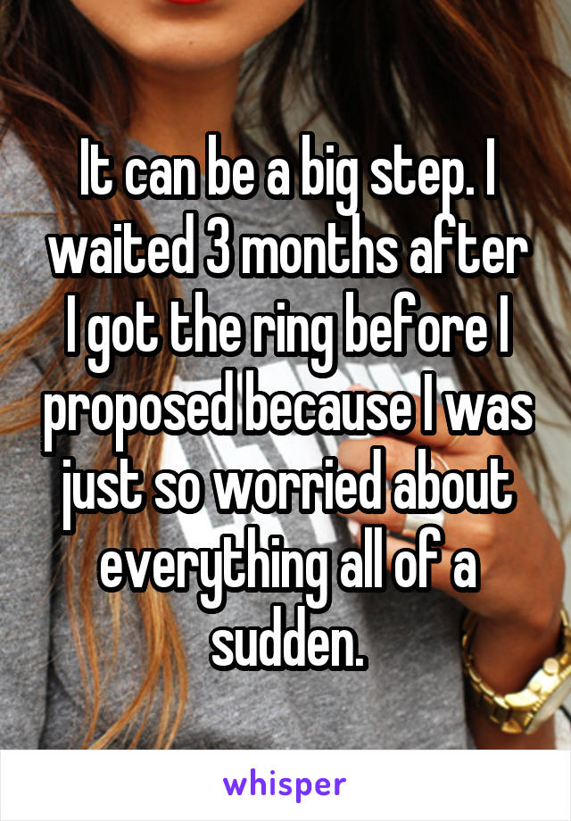 It can be a big step. I waited 3 months after I got the ring before I proposed because I was just so worried about everything all of a sudden.