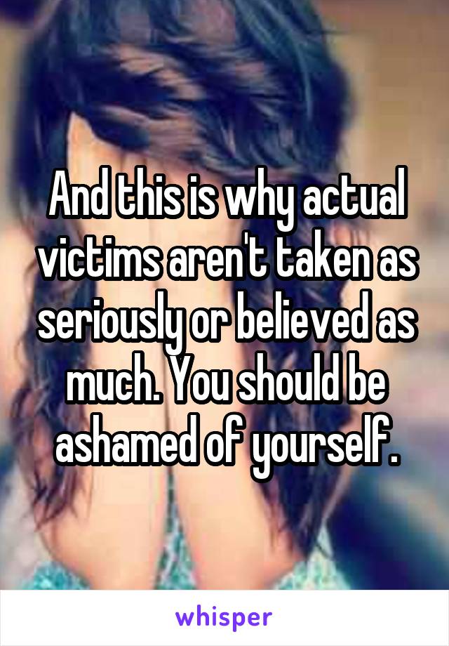 And this is why actual victims aren't taken as seriously or believed as much. You should be ashamed of yourself.