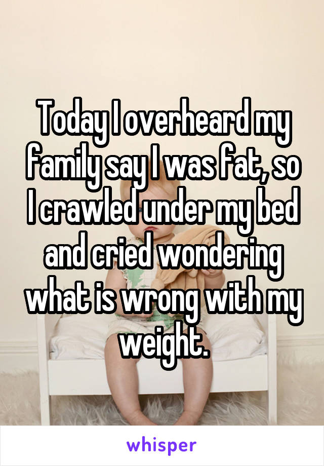 Today I overheard my family say I was fat, so I crawled under my bed and cried wondering what is wrong with my weight.