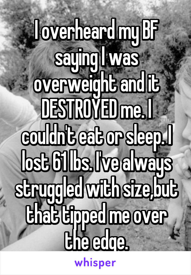 I overheard my BF saying I was overweight and it DESTROYED me. I couldn't eat or sleep. I lost 61 lbs. I've always struggled with size,but that tipped me over the edge.