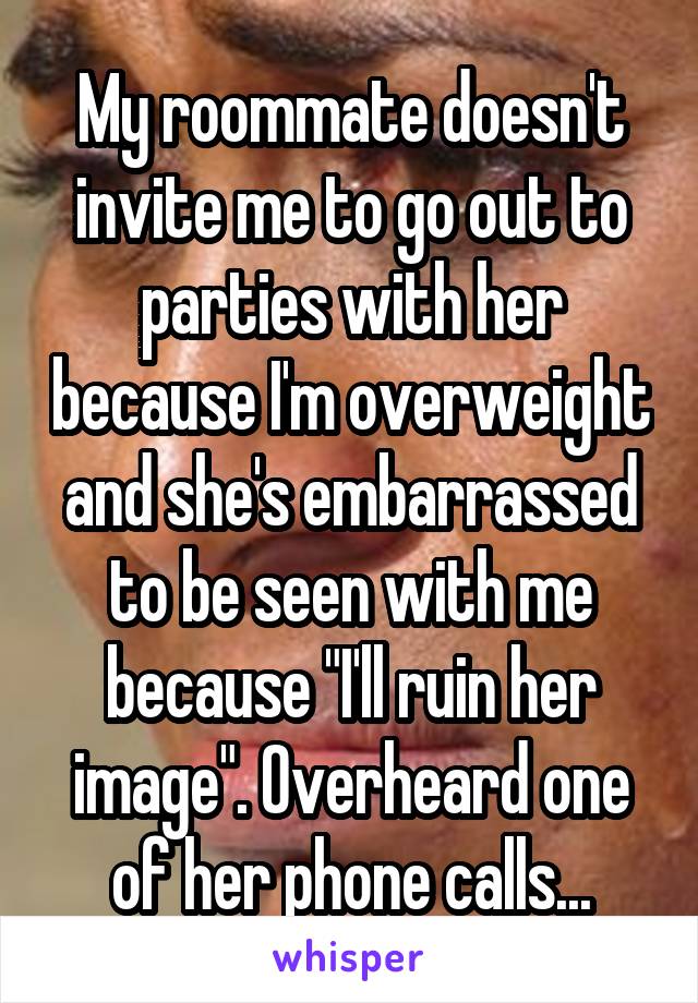 My roommate doesn't invite me to go out to parties with her because I'm overweight and she's embarrassed to be seen with me because "I'll ruin her image". Overheard one of her phone calls...
