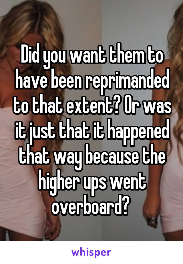 Did you want them to have been reprimanded to that extent? Or was it just that it happened that way because the higher ups went overboard? 