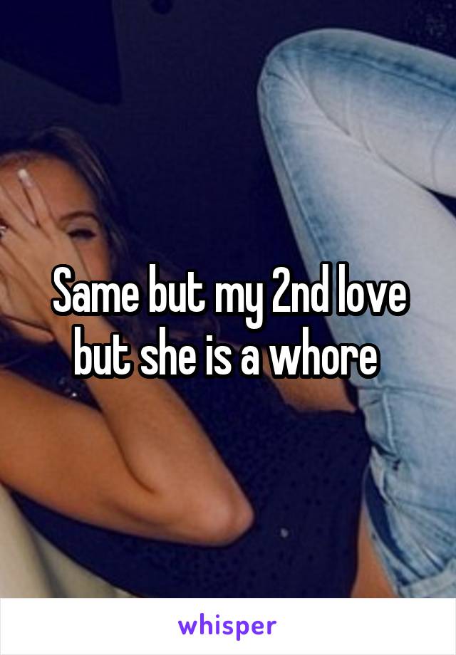 Same but my 2nd love but she is a whore 