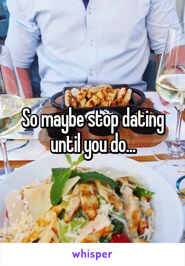 So maybe stop dating until you do...