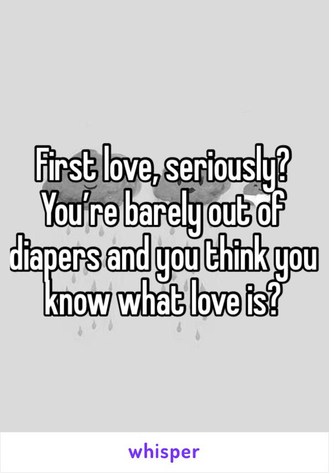 First love, seriously?  You’re barely out of diapers and you think you know what love is?  