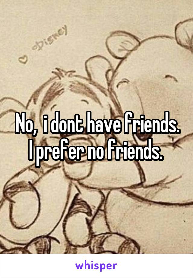No,  i dont have friends. I prefer no friends. 