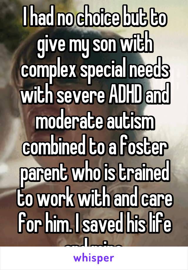 I had no choice but to give my son with complex special needs with severe ADHD and moderate autism combined to a foster parent who is trained to work with and care for him. I saved his life and mine.