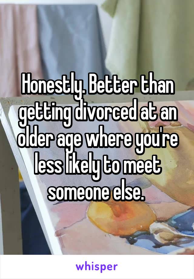 Honestly. Better than getting divorced at an older age where you're less likely to meet someone else. 