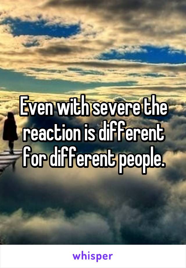 Even with severe the reaction is different for different people.