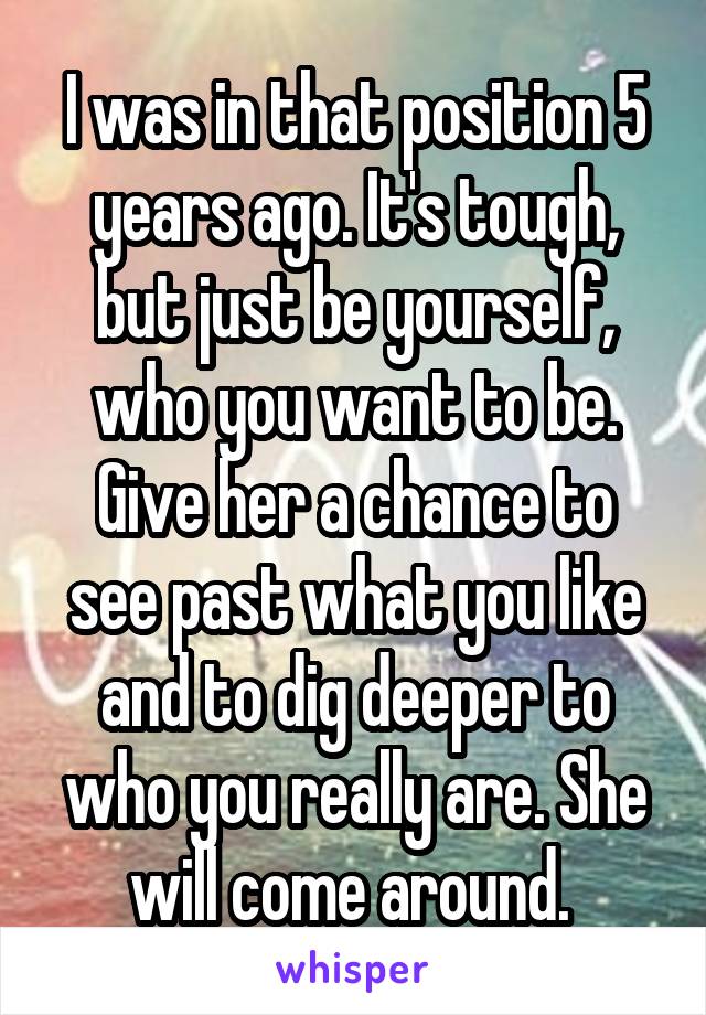 I was in that position 5 years ago. It's tough, but just be yourself, who you want to be. Give her a chance to see past what you like and to dig deeper to who you really are. She will come around. 