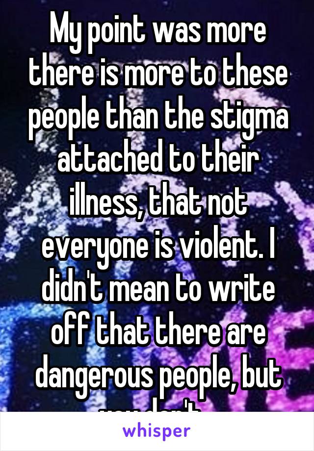 My point was more there is more to these people than the stigma attached to their illness, that not everyone is violent. I didn't mean to write off that there are dangerous people, but you don't...