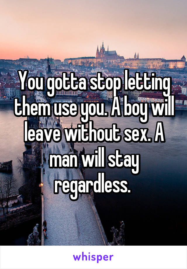 You gotta stop letting them use you. A boy will leave without sex. A man will stay regardless. 