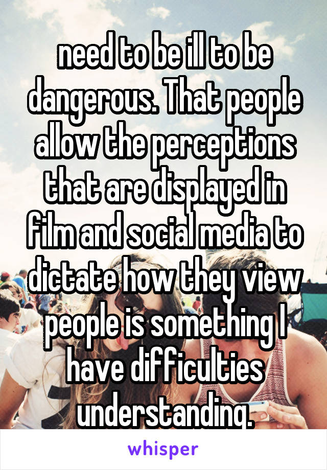 need to be ill to be dangerous. That people allow the perceptions that are displayed in film and social media to dictate how they view people is something I have difficulties understanding.