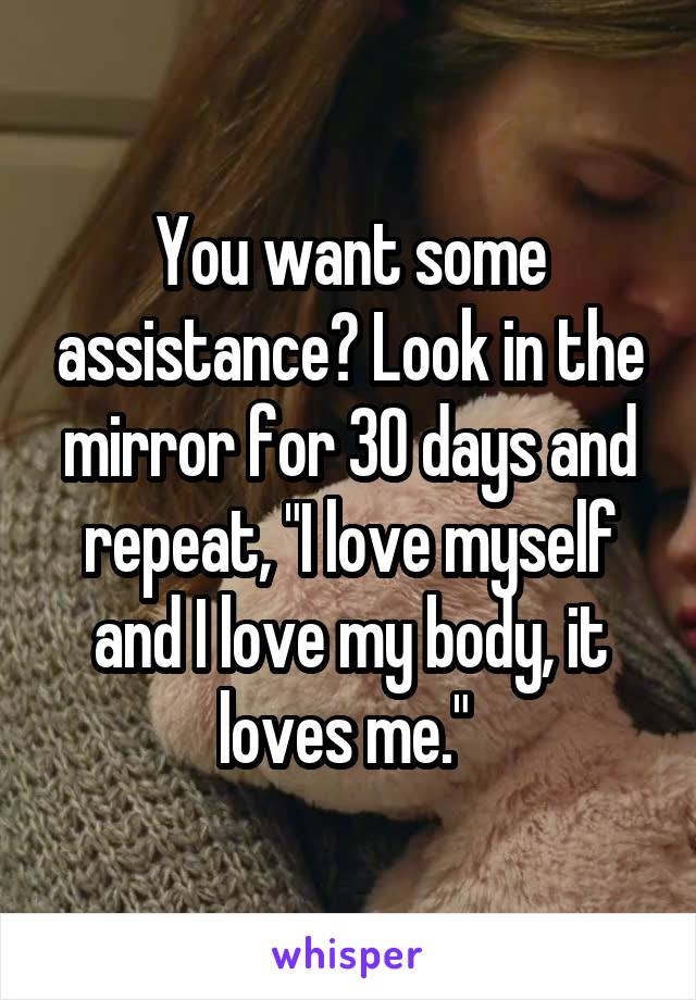 You want some assistance? Look in the mirror for 30 days and repeat, "I love myself and I love my body, it loves me." 