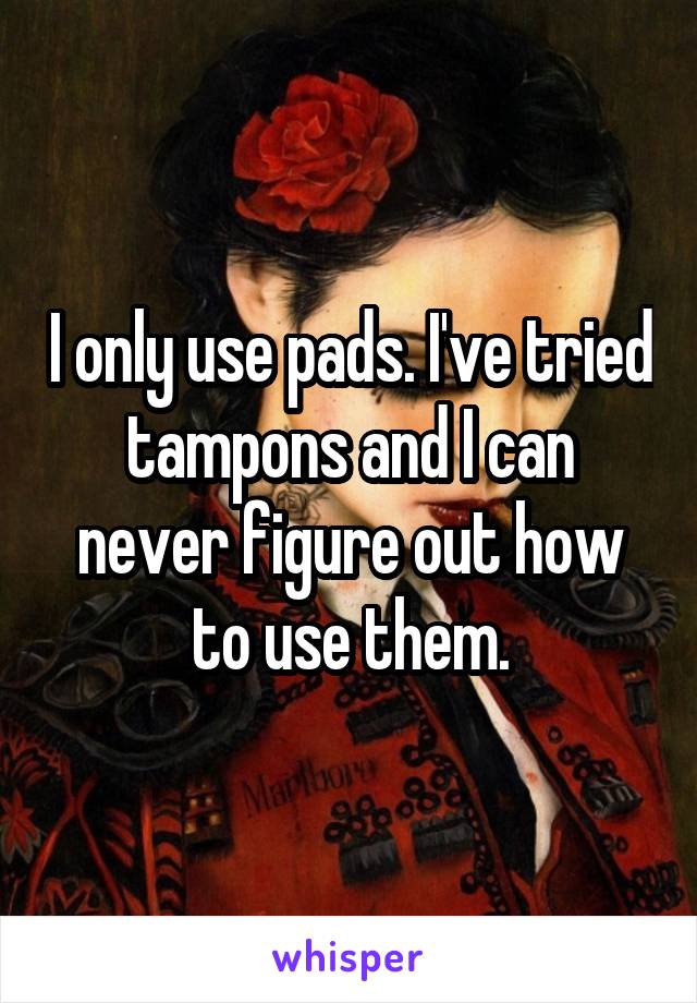 I only use pads. I've tried tampons and I can never figure out how to use them.