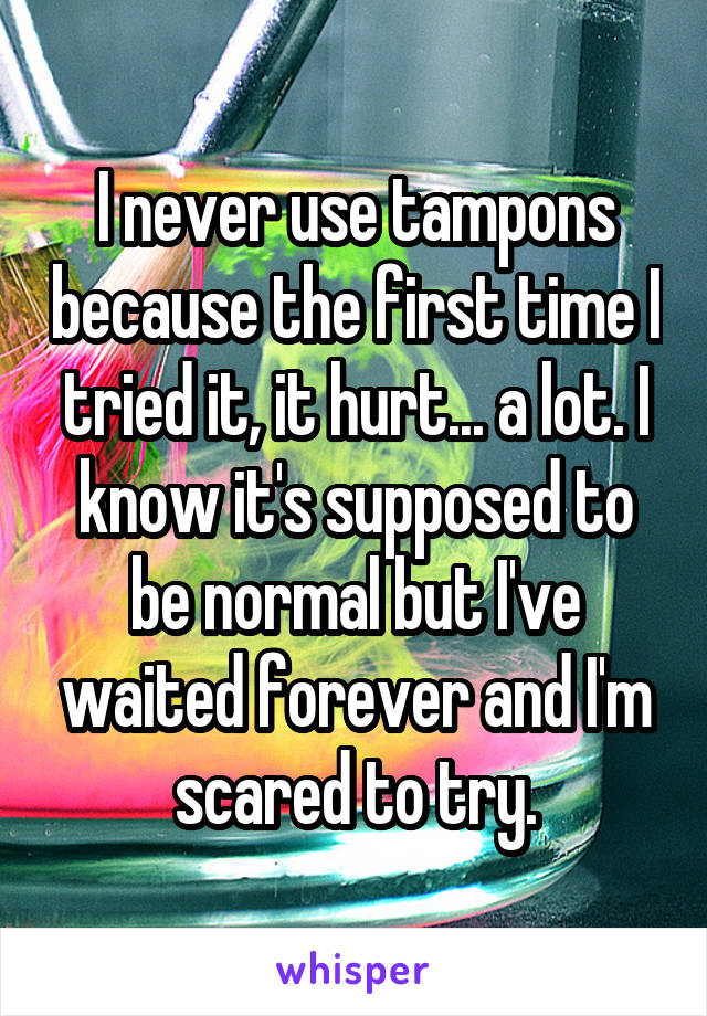 I never use tampons because the first time I tried it, it hurt... a lot. I know it's supposed to be normal but I've waited forever and I'm scared to try.