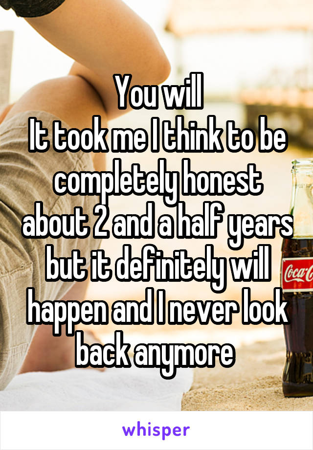 You will
It took me I think to be completely honest about 2 and a half years but it definitely will happen and I never look back anymore 
