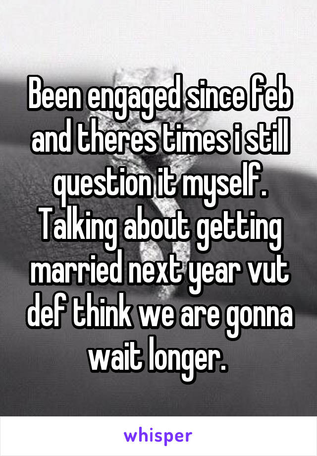Been engaged since feb and theres times i still question it myself. Talking about getting married next year vut def think we are gonna wait longer. 