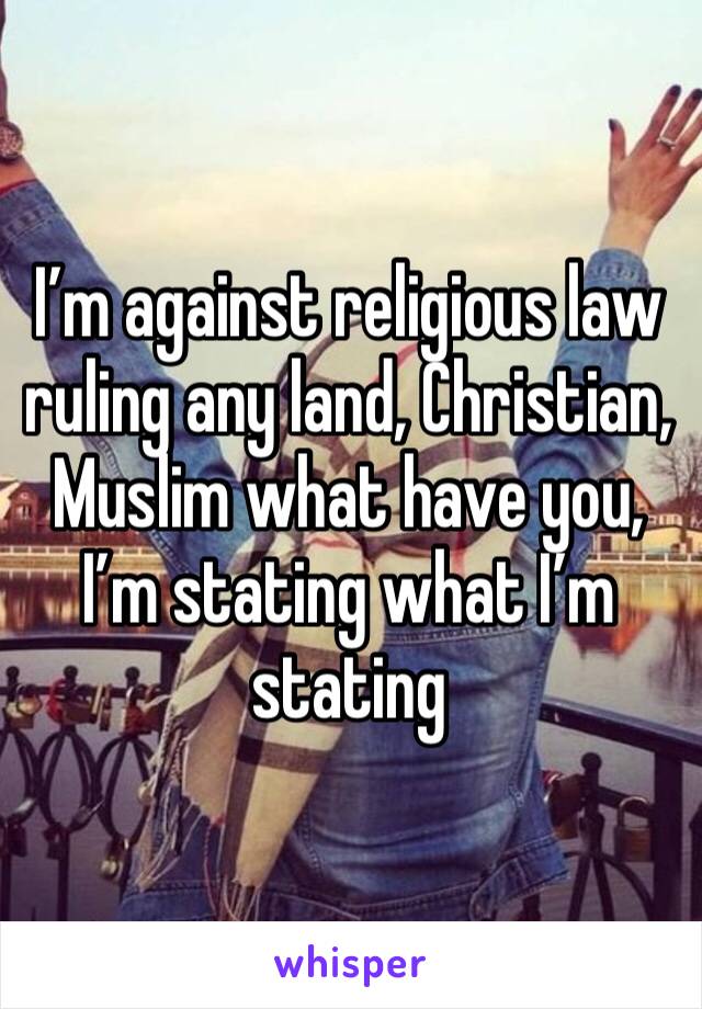 I’m against religious law ruling any land, Christian, Muslim what have you, I’m stating what I’m stating 