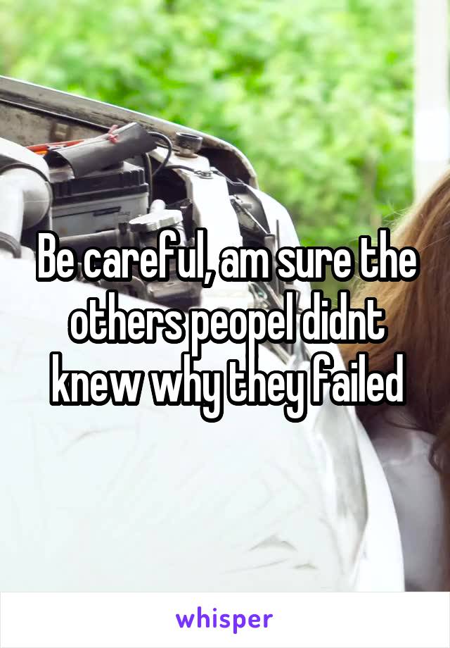 Be careful, am sure the others peopel didnt knew why they failed