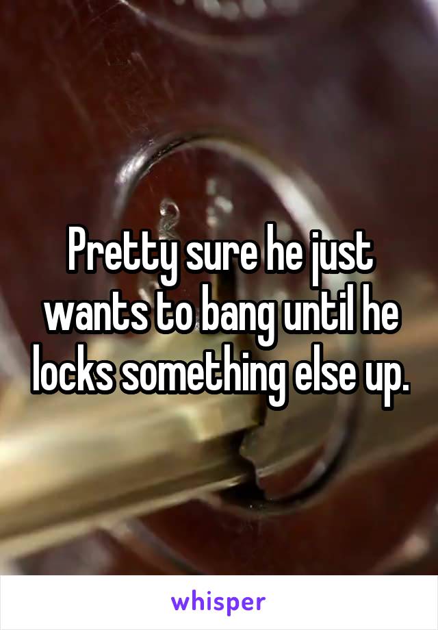 Pretty sure he just wants to bang until he locks something else up.