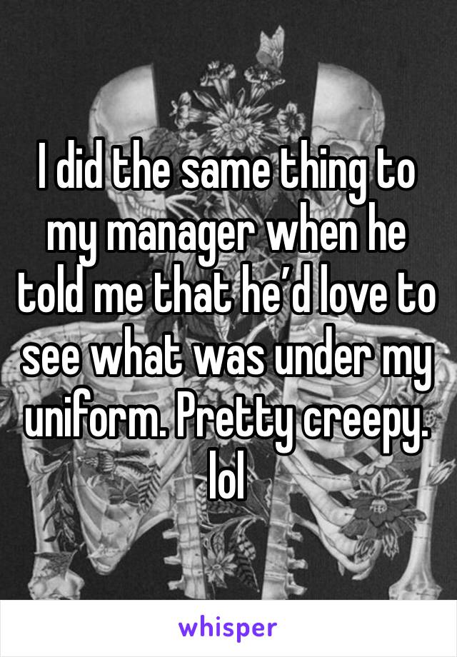 I did the same thing to my manager when he told me that he’d love to see what was under my uniform. Pretty creepy. lol 