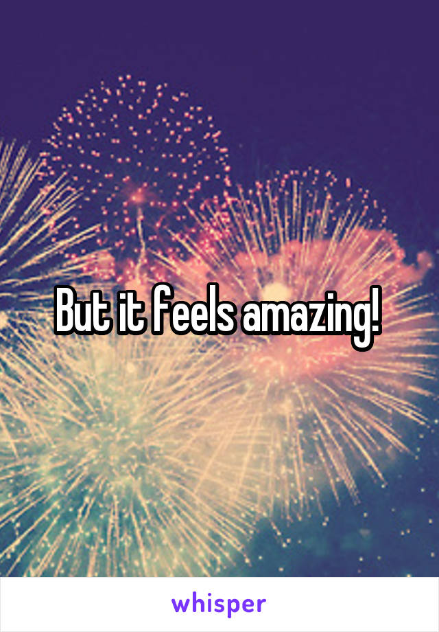 But it feels amazing! 