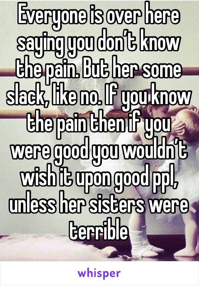 Everyone is over here saying you don’t know the pain. But her some slack, like no. If you know the pain then if you were good you wouldn’t wish it upon good ppl, unless her sisters were terrible 