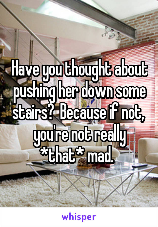 Have you thought about pushing her down some stairs?  Because if not,  you're not really *that* mad.  