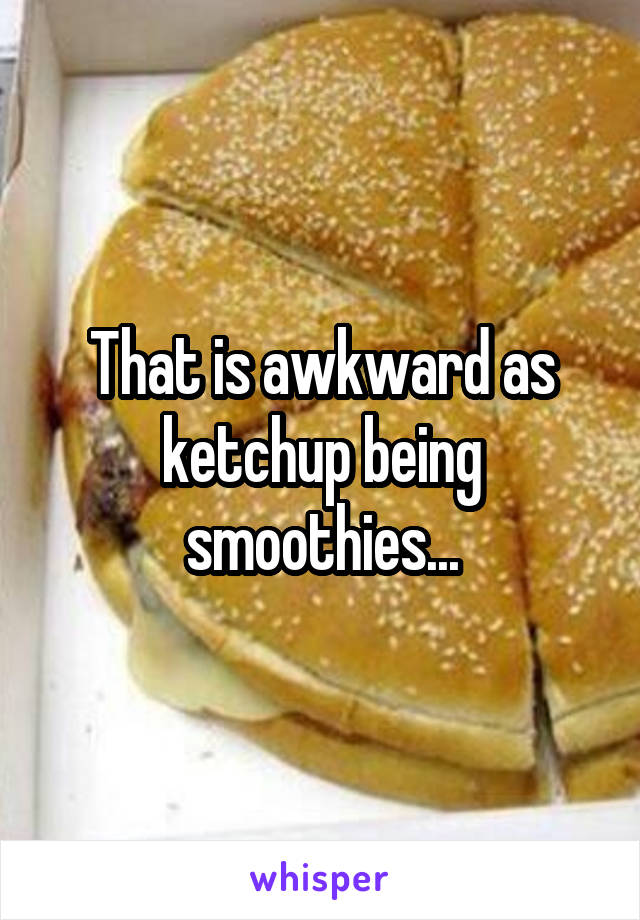 That is awkward as ketchup being smoothies...