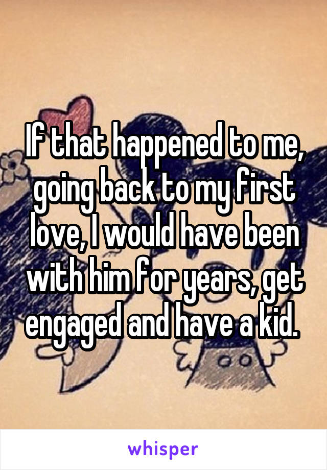 If that happened to me, going back to my first love, I would have been with him for years, get engaged and have a kid. 