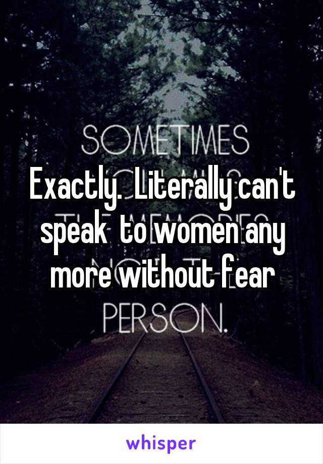 Exactly.  Literally can't speak  to women any more without fear