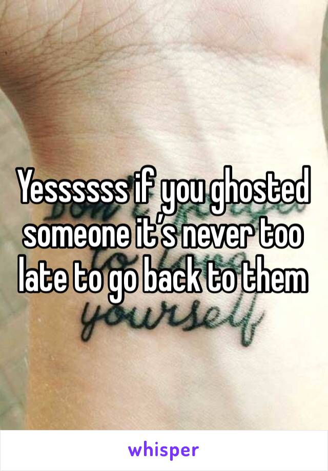 Yessssss if you ghosted someone it’s never too late to go back to them 