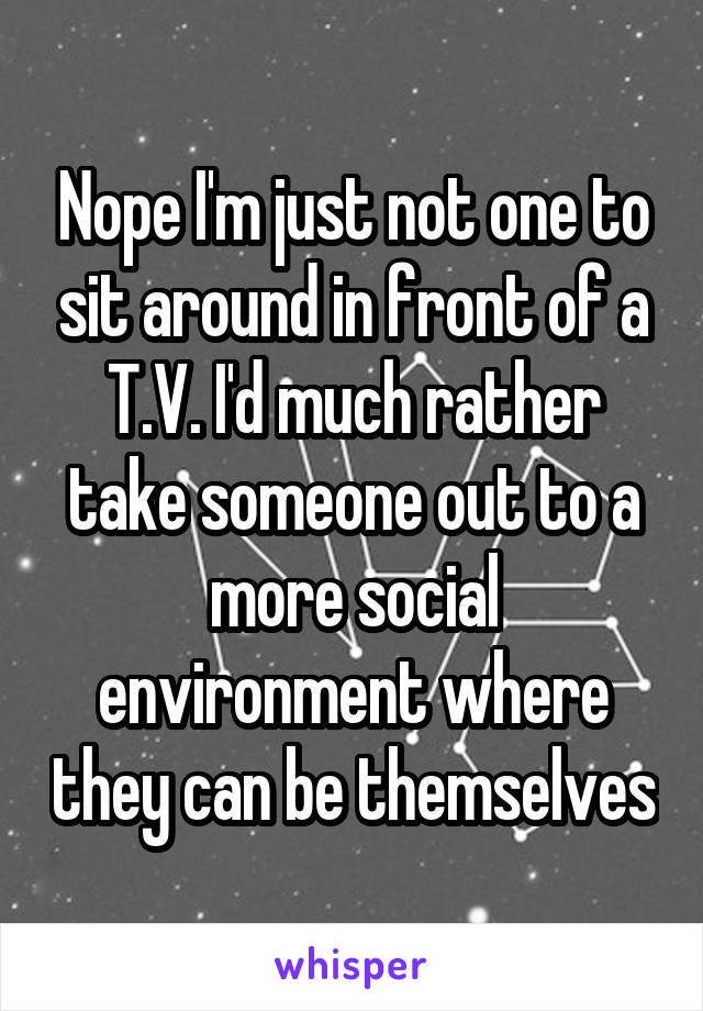 Nope I'm just not one to sit around in front of a T.V. I'd much rather take someone out to a more social environment where they can be themselves