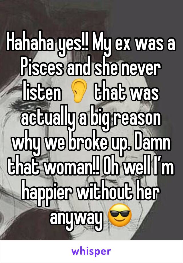 Hahaha yes!! My ex was a Pisces and she never listen 👂 that was actually a big reason why we broke up. Damn that woman!! Oh well I’m happier without her anyway 😎