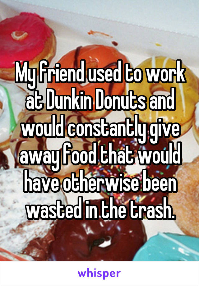 My friend used to work at Dunkin Donuts and would constantly give away food that would have otherwise been wasted in the trash.
