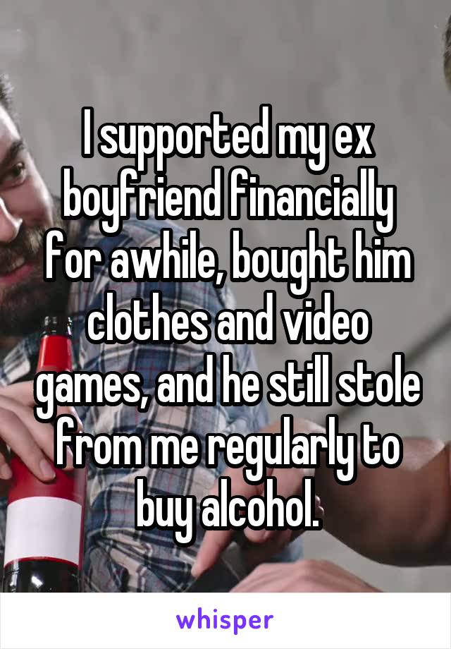 I supported my ex boyfriend financially for awhile, bought him clothes and video games, and he still stole from me regularly to buy alcohol.