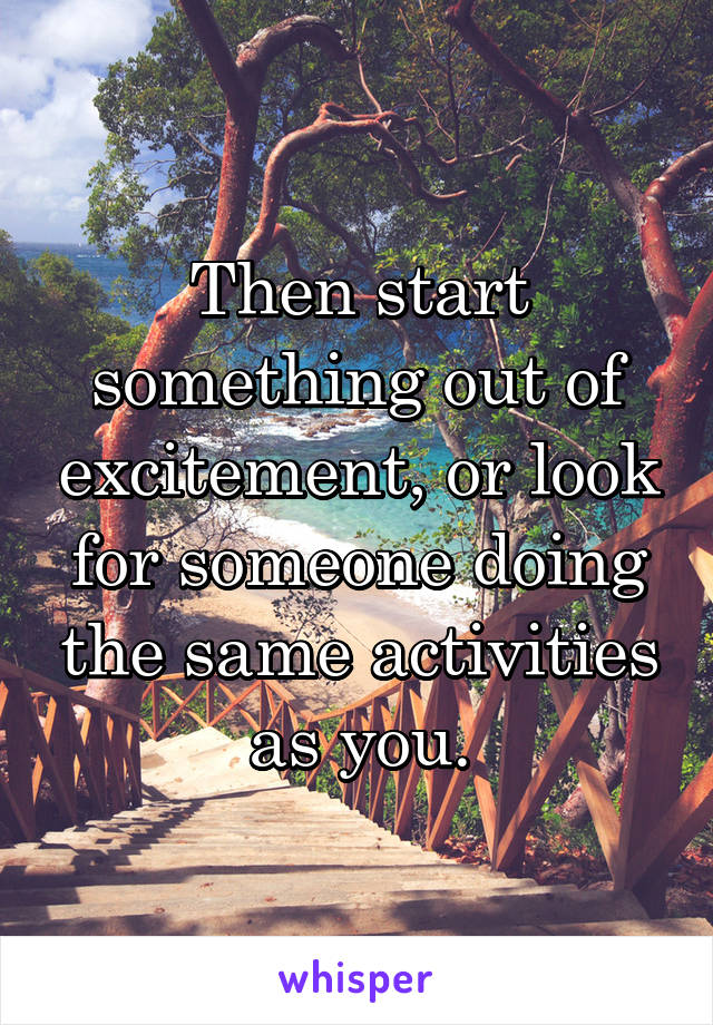 Then start something out of excitement, or look for someone doing the same activities as you.