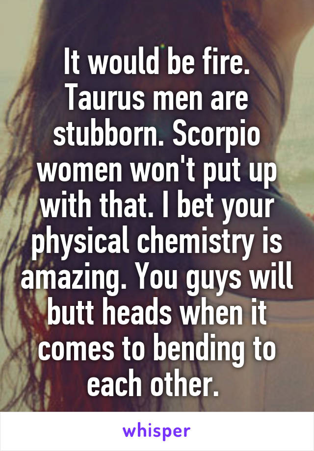 It would be fire. Taurus men are stubborn. Scorpio women won't put up with that. I bet your physical chemistry is amazing. You guys will butt heads when it comes to bending to each other. 