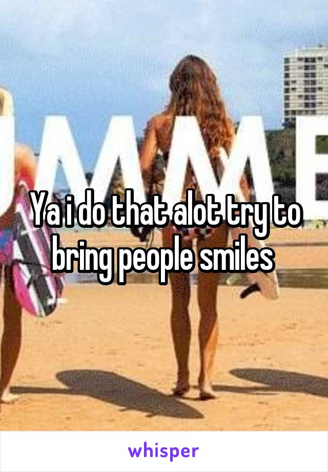 Ya i do that alot try to bring people smiles 