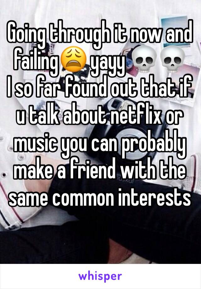Going through it now and failing😩 yayy 💀💀
I so far found out that if u talk about netflix or music you can probably make a friend with the same common interests 