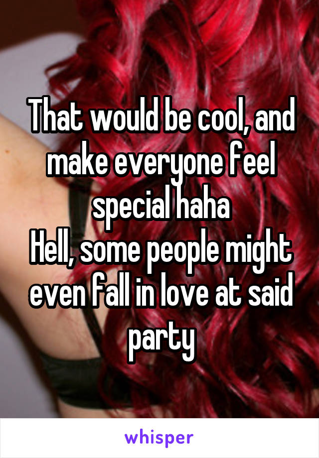 That would be cool, and make everyone feel special haha
Hell, some people might even fall in love at said party