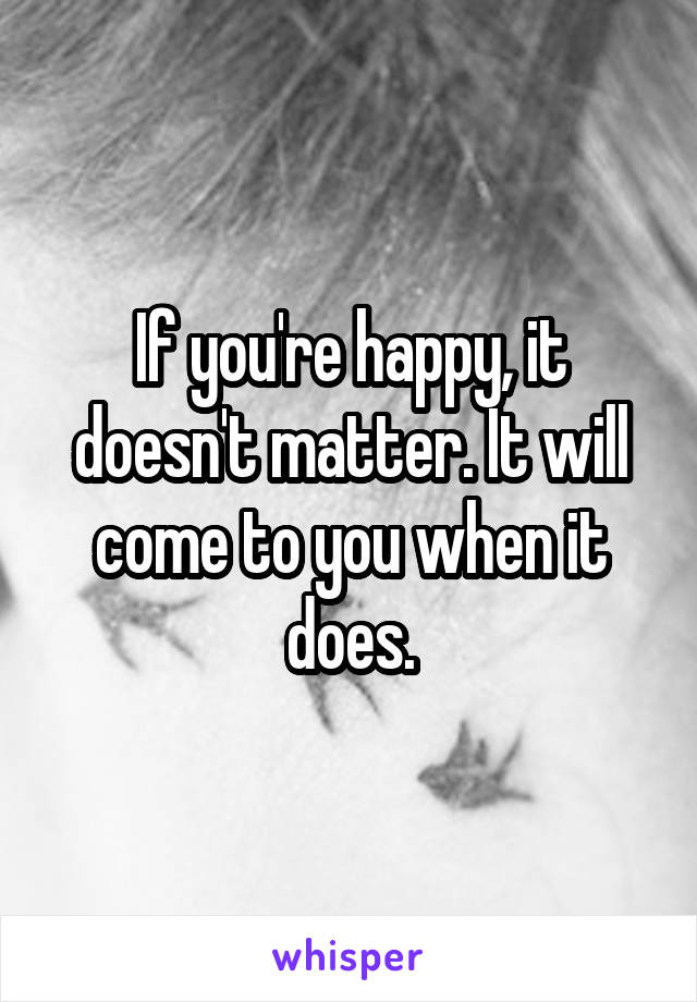 If you're happy, it doesn't matter. It will come to you when it does.