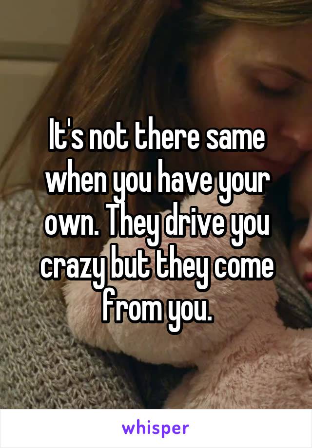 It's not there same when you have your own. They drive you crazy but they come from you.