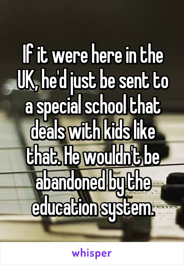 If it were here in the UK, he'd just be sent to a special school that deals with kids like that. He wouldn't be abandoned by the education system.