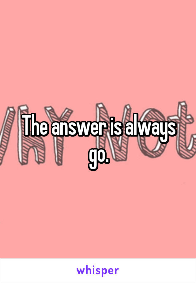 The answer is always go.