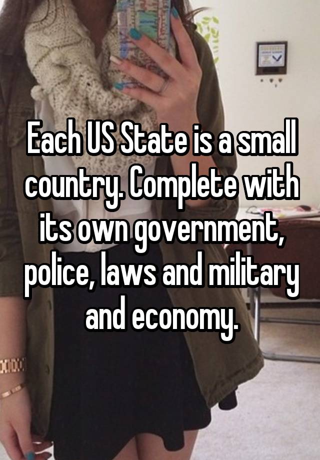 Each US State is a small country. Complete with its own government, police, laws and military and economy.