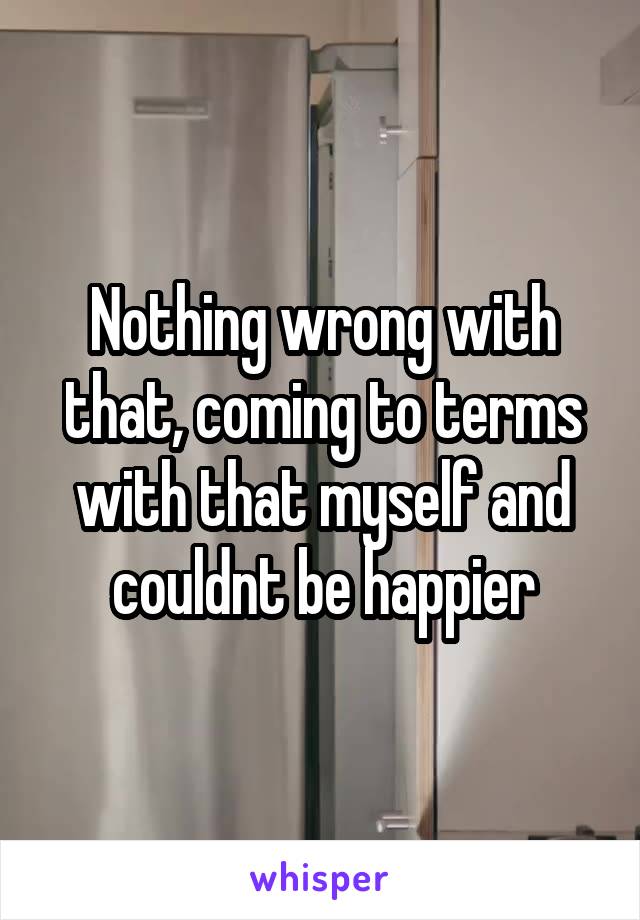 Nothing wrong with that, coming to terms with that myself and couldnt be happier