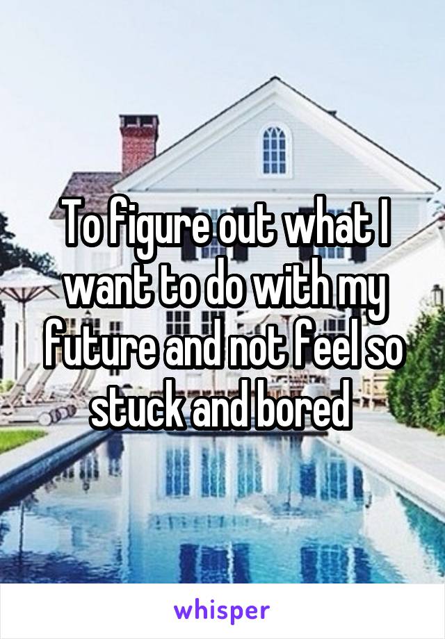 To figure out what I want to do with my future and not feel so stuck and bored 