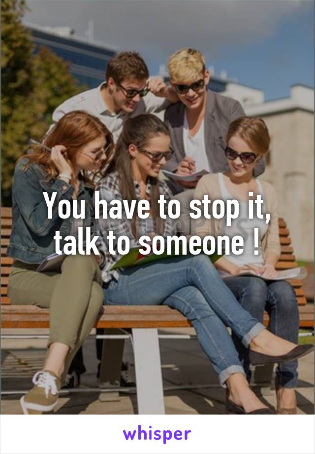 You have to stop it, talk to someone !